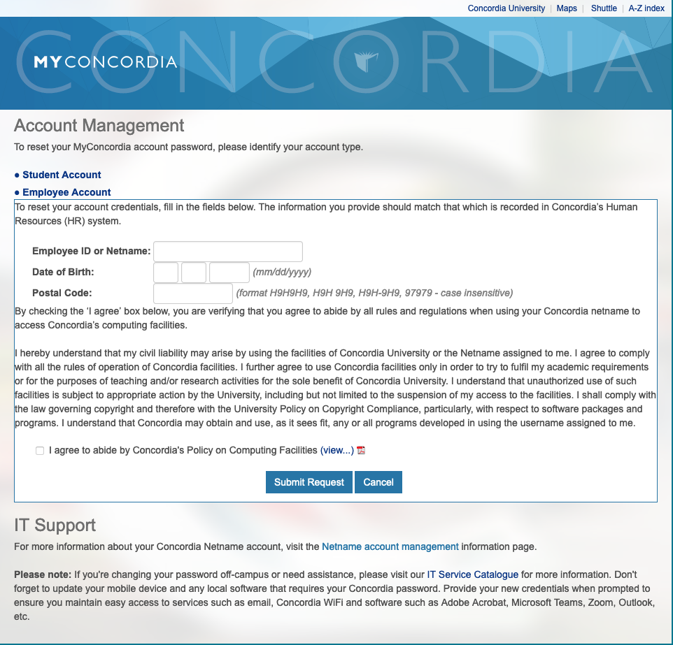 This graphic shows a screen capture of the MyConcordia Account Management page which has a light blue colour banner at the top of the page with the MyConcordia logo and information with fields page on a white page for resetting and/or requesting a new netname account. has fields for Employee ID or Netname, Date of Birth, Postal code, with information concerning the agreement for complying with all of the rules and regulations at Concordia when accessing Concordia's computing facilties. The screen capture graphic also shows a check box next to the words, "I agree to abide by Concordia's Policy on Computing Facilities" with graphic of the PDF to view Concordia's Policy on Computing Facilities.  There are two blue buttons beneath at the bottom of the screen capture which are "Submit Request" and "Cancel".