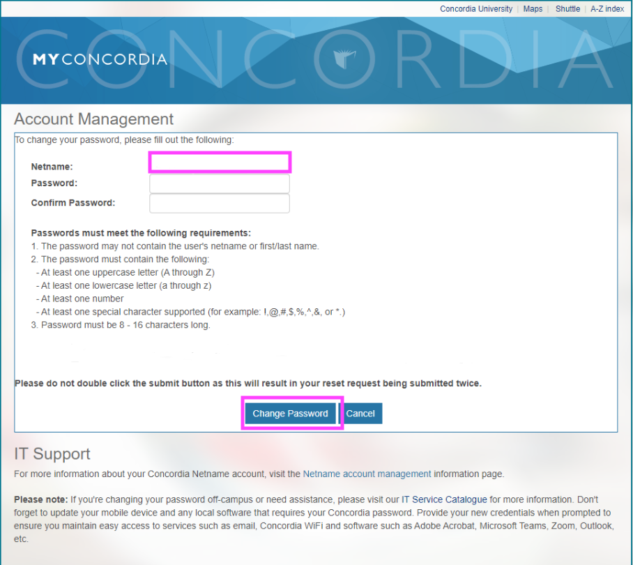 This graphic shows a screen capture of the MyConcordia Account Management page which has a light blue colour banner at the top of the page with the MyConcordia logo and information with fields page on a white page which shows Netname (highlighted with a surrounding pink colour), Password, and Confirm Password with fields next to these for entering a password entering to confirm passwoord. The screen capture image also includes text information with password requirements. The graphic also shows two blue buttons called "Change Password" and "Cancel" both highlighted in a pink surrounding colour with instructions directly above with the request to not double click the submit button and furthur instructions at the bottom of the image concerning IT Support. 