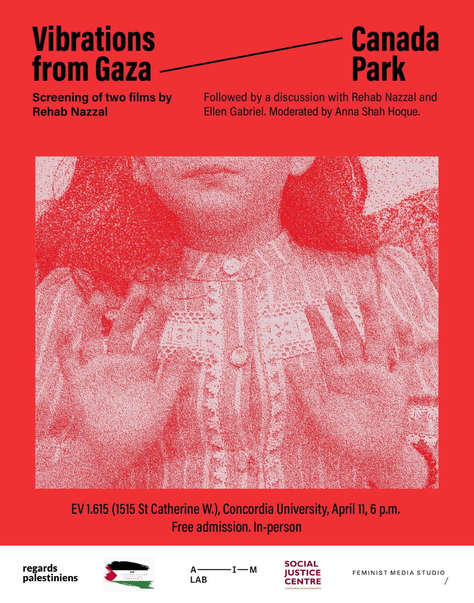A poster in red, with a red-saturated photo of a young girl. In focus is her hands with both of her palms open towards the camera. The text on top reads: "Vibrations from Gaza”, and “Canada Park” with a slanted line in between. Under, it continues: “Screening of two films by Rehab Nazzal. Followed by a discussion with Rehab Nazzal and Ellen Gabriel. Moderated by: Anna Shah Hoque”. The text at the bottom reads: “EV 1.615 (1515 St Catherine W.), Concordia University, April 11, 6 p.m. Free admission. In-person”. Under are the following five logos: regards palestinians, A4P, AIM Lab, Social Justice Center, Feminist Media Studio. 