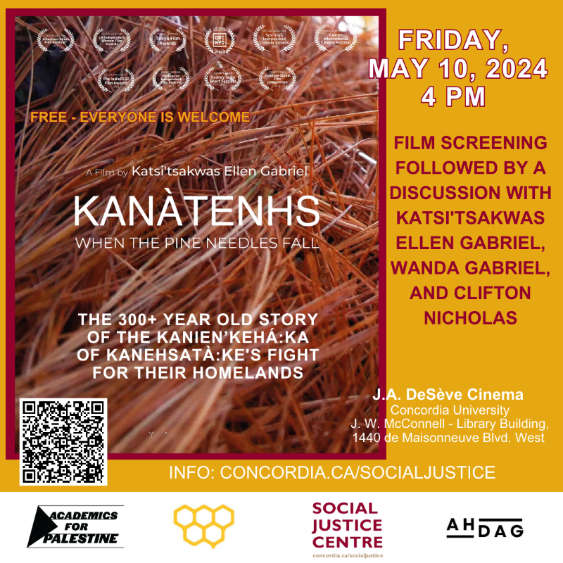 Image of the poster of the documentary Kanatenhs When the Pine Needles Fall by Ellen Gabriel about the Oka Crisis and the 300+ year old story of the Kanien’kehá:ka of Kanehsatà:ke's fight for their homelands. The event is free and open to everyone. It will happen on Friday May 10 2024 at 4 pm at the DeSeve Cinema at Concordia. The film screening will be followed by a discussion with the filmmaker and two individuals who are featured in the film: Wanda Gabriel and Clifton Nicholas. The event is co-sponsored by Academics for Palestine-Concordia (A4P), the Social Justice Center; the Concordia Student Union (CSU) and the Art History Decolonial Action Group (AHDAG). More info concordia.ca/socialjustice.