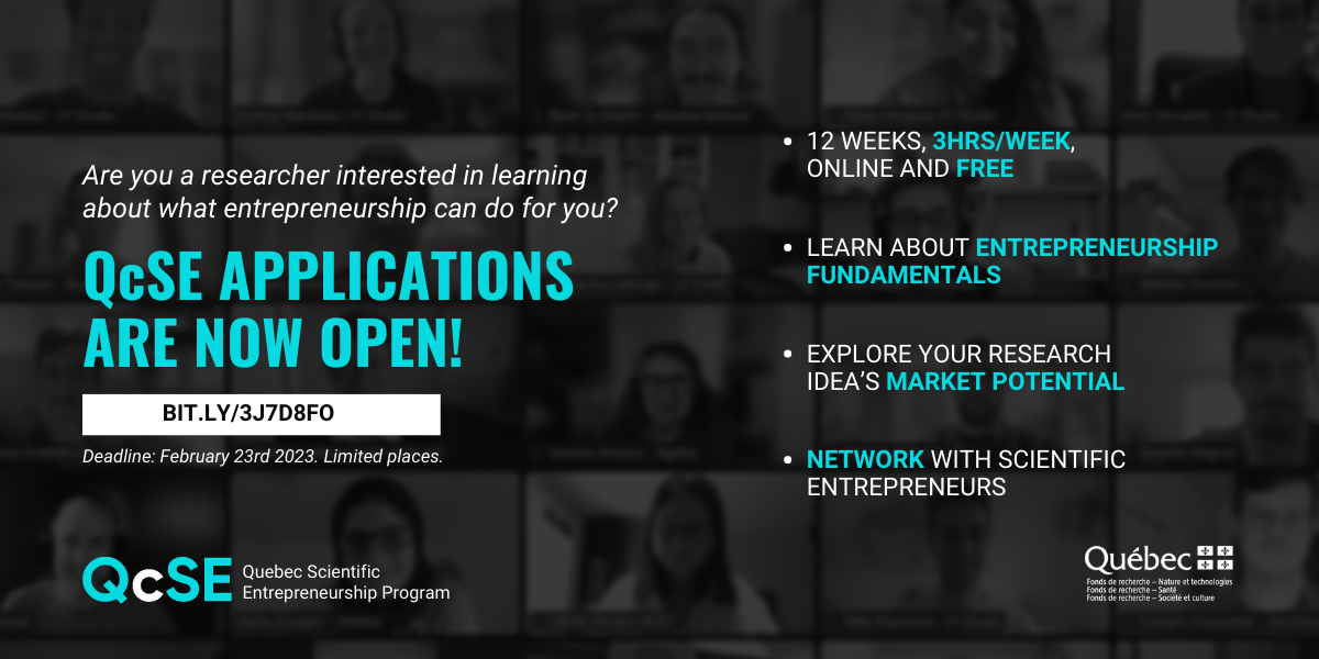 Quebec Scientific Entrepreneurship Program - Spring 2023 The image contains text that reads as follows: Are you a researcher interested in learning about what entrepreneurship can do for you? QcSE applications are now open! Deadline: February 23rd, 2023. Limited places. 12 weeks, 3 hours/week, online and free. Learn about entrepreneurship fundamentals. Explore your research idea's market potential. Network with scientific entrepreneurs.